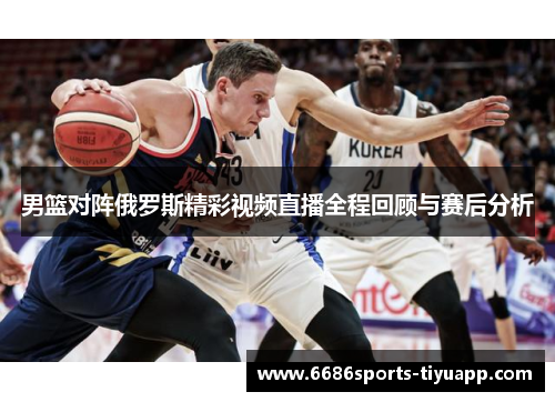 男篮对阵俄罗斯精彩视频直播全程回顾与赛后分析